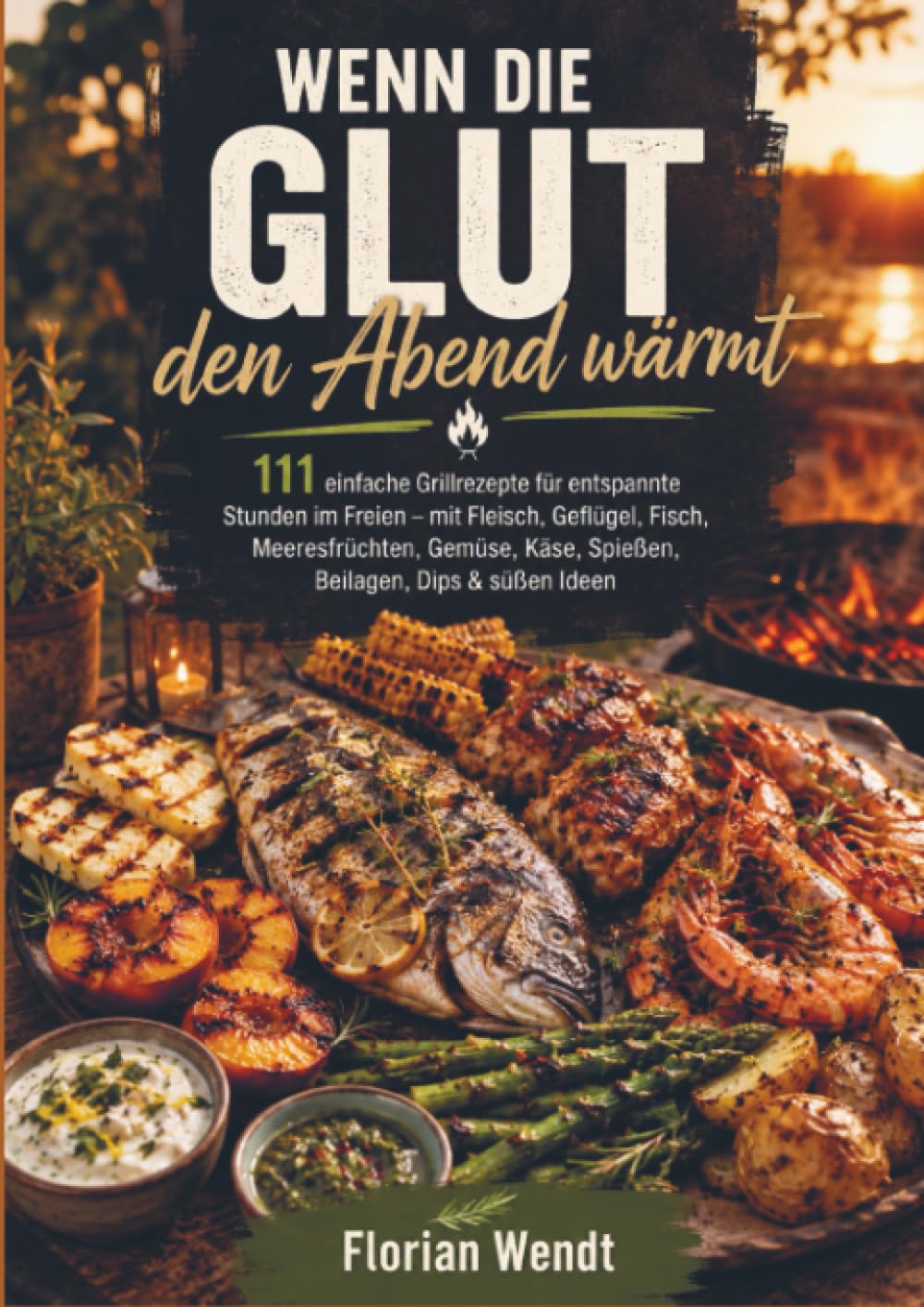 Wenn die Glut den Abend wärmt: 111 einfache Grillrezepte für entspannte Stunden im Freien – mit Fleisch, Geflügel, Fisch, Meeresfrüchten, Gemüse, Käse, Spießen, Beilagen, Dips & süß