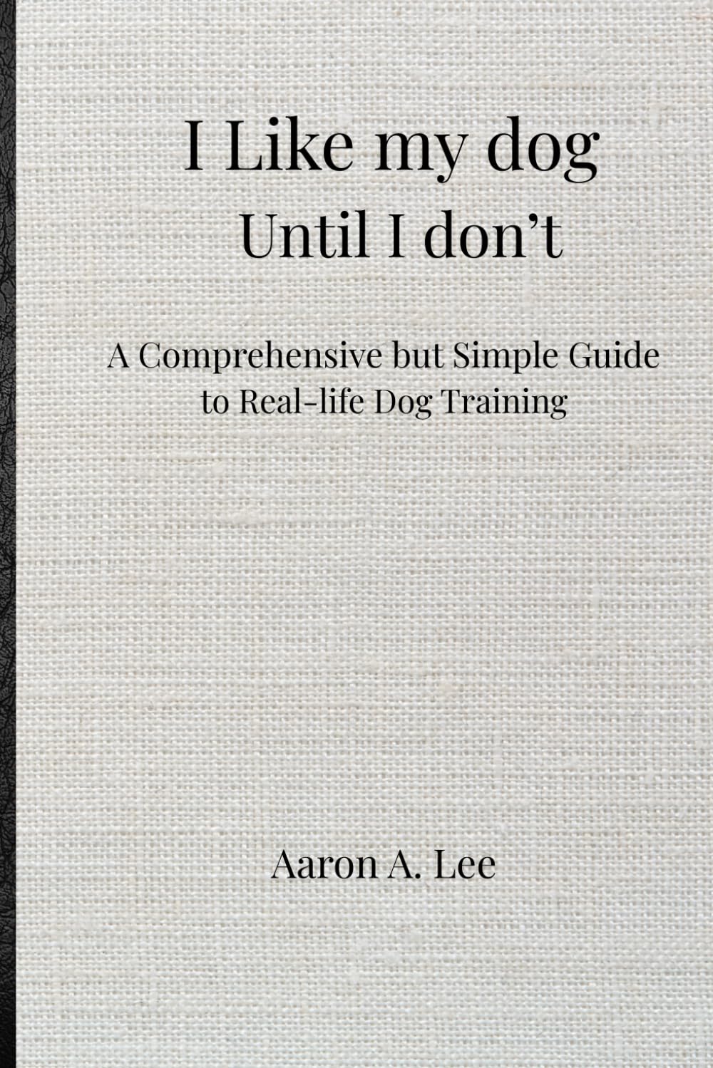 I Like My Dog Until I Don't: A Comprehensive but Simple Guide to Real-Life Dog Training