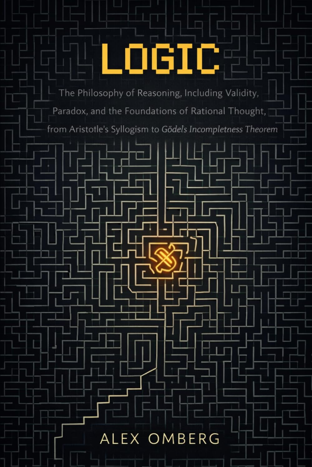 Logic: The Philosophy of Reasoning, Including Validity, Paradox, and the Foundations of Rational Thought, from Aristotle's Syllogism to Gödel's Incompleteness Theorem