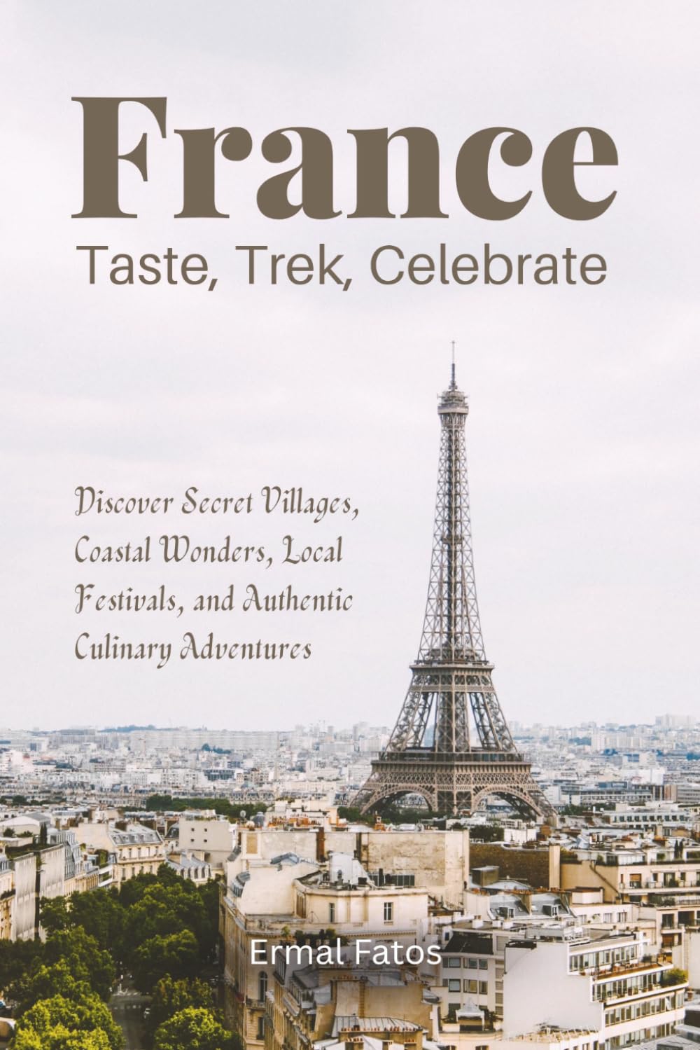 France: Taste, Trek, Celebrate: Discover Secret Villages, Coastal Wonders, Local Festivals, and Authentic Culinary Adventures