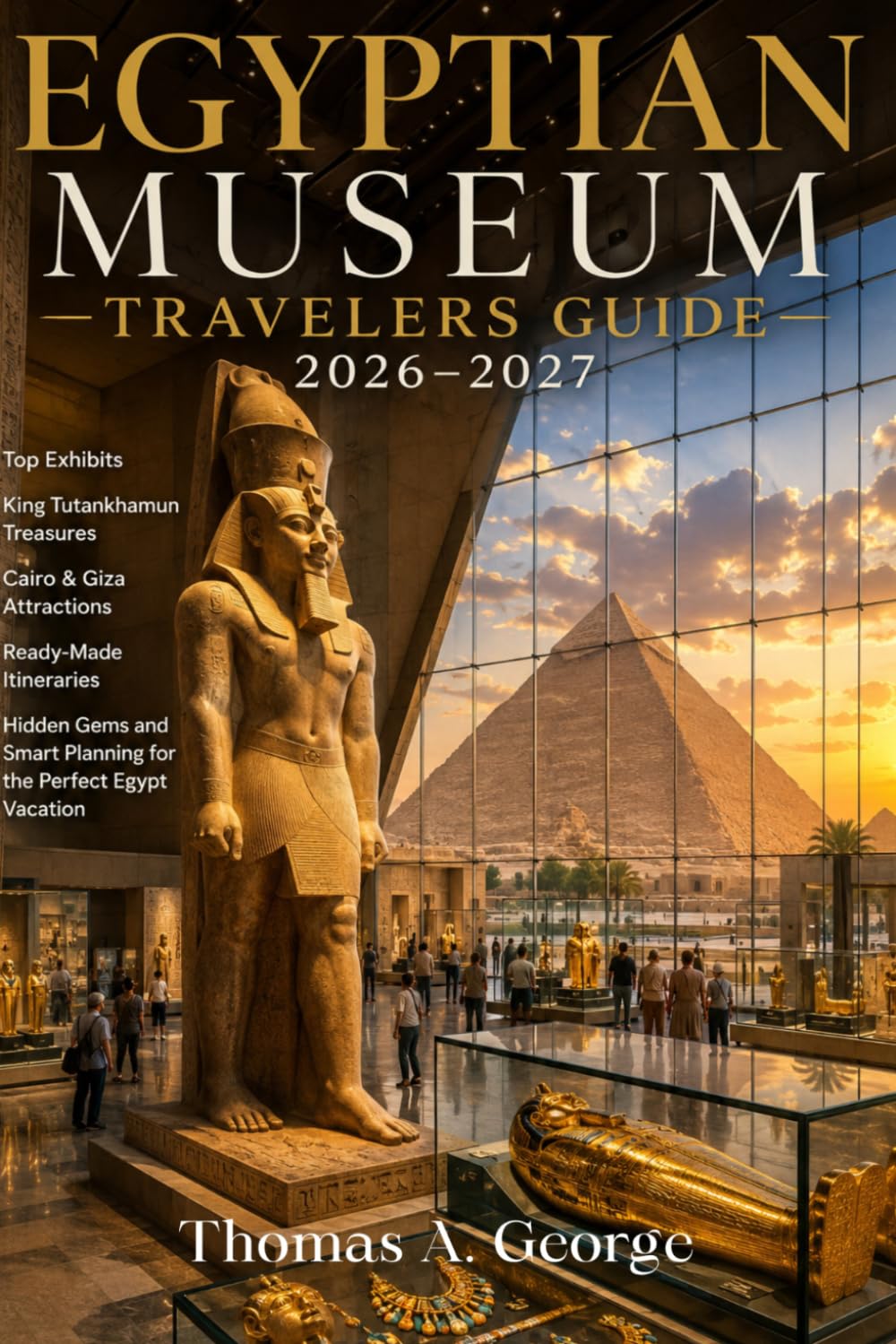 Egyptian Museum Travelers Guide 2026-2027: Top Exhibits, King Tutankhamun Treasures, Cairo & Giza Attractions, Ready-Made Itineraries, Hidden Gems and Smart Planning for the Perfect Egypt Vacation