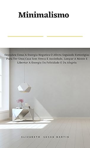 Minimalismo: Descubra Como A Energia Negativa O Afecta Seguindo Estratégias Para Ter Uma Casa Sem Stress E Ansiedade, Limpar A Mente E Libertar A Energia Da Felicidade E Da Alegria