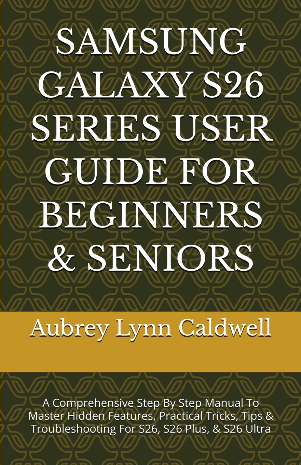 SAMSUNG GALAXY S26 SERIES USER GUIDE FOR BEGINNERS & SENIORS: A Comprehensive Step By Step Manual To Master Hidden Features, Practical Tricks, Tips & Troubleshooting For S26, S26 Plus, & S26 Ultra