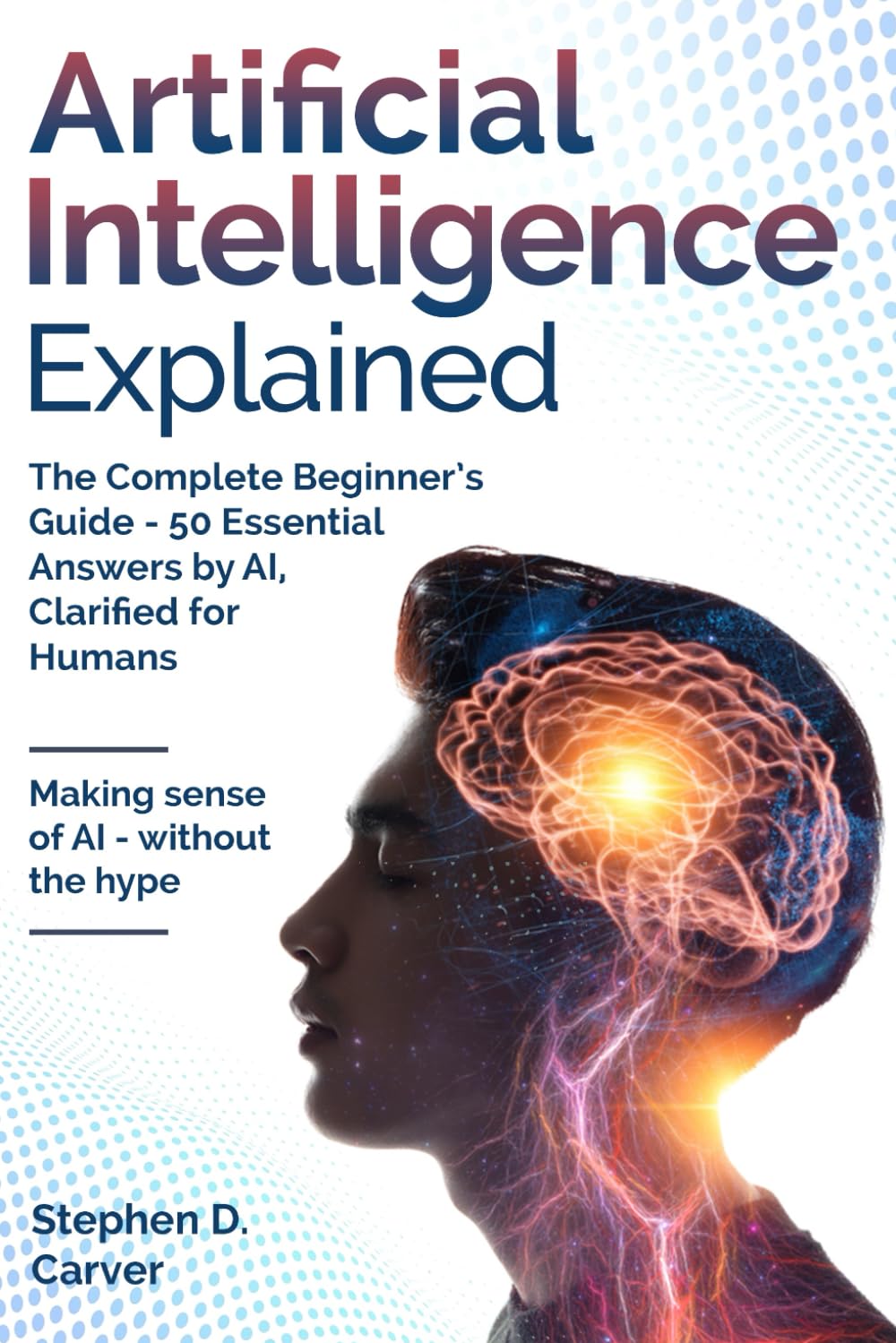 Artificial Intelligence Explained: The Complete Beginner’s Guide - 50 Essential Answers by AI, Clarified for Humans