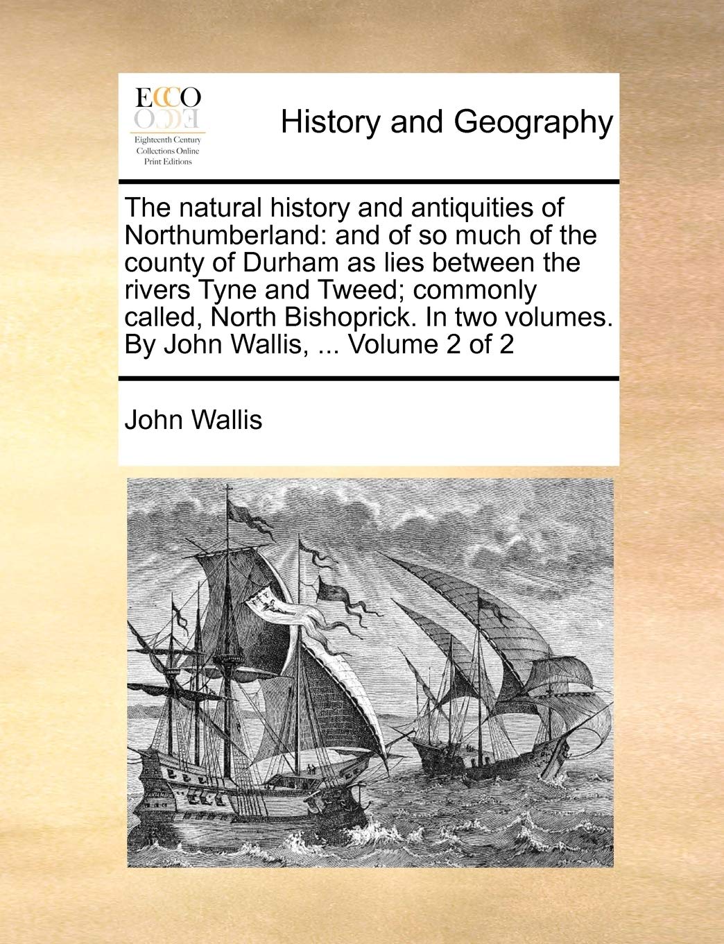 The natural history and antiquities of Northumberland: and of so much of the county of Durham as lies between the rivers Tyne and Tweed; commonly ... volumes. By John Wallis, ... Volume 2 of 2
