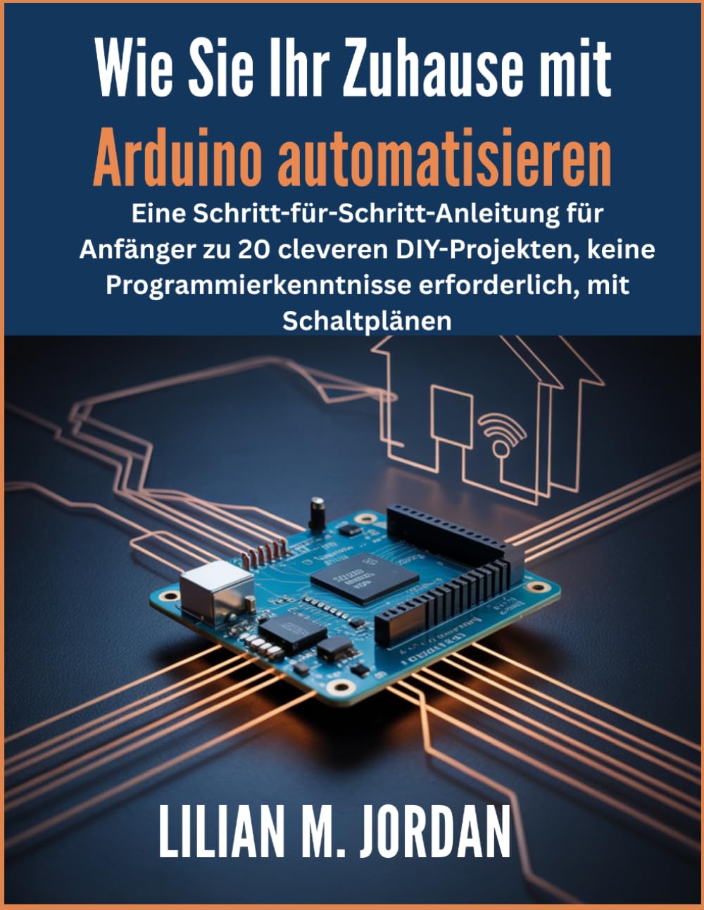 Wie Sie Ihr Zuhause mit Arduino automatisieren: Eine Schritt-für-Schritt-Anleitung für Anfänger zu 20 cleveren DIY-Projekten, keine Programmierkenntnisse erforderlich, mit Schaltplänen