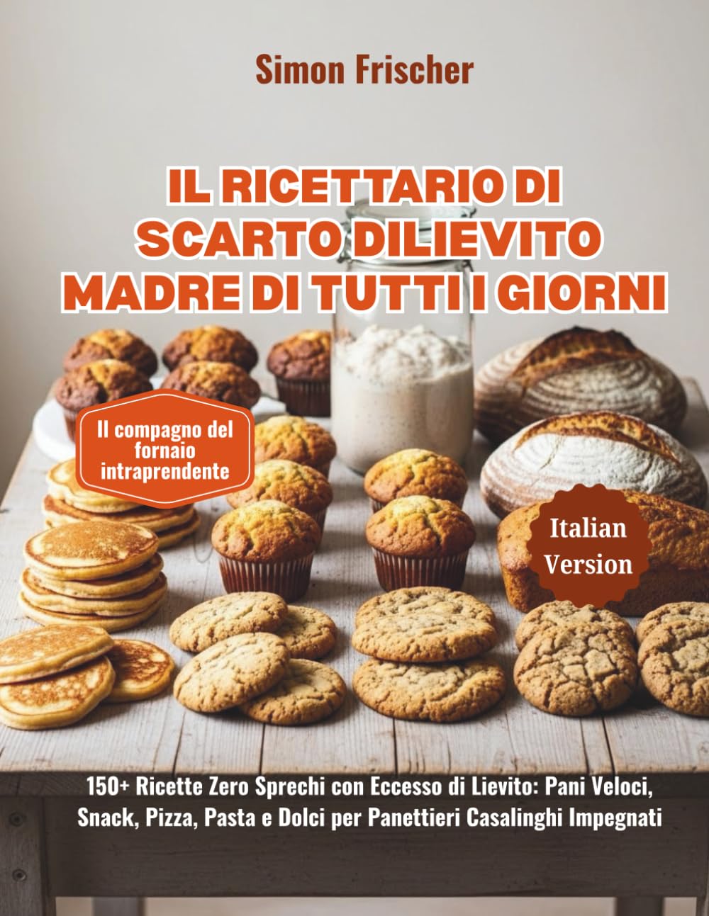 Il Ricettario di Scarto di Lievito Madre di Tutti i Giorni: 150+ Ricette Zero Sprechi con Eccesso di Lievito: Pani Veloci, Snack, Pizza, Pasta e Dolci per Panettieri Casalinghi Impegnati