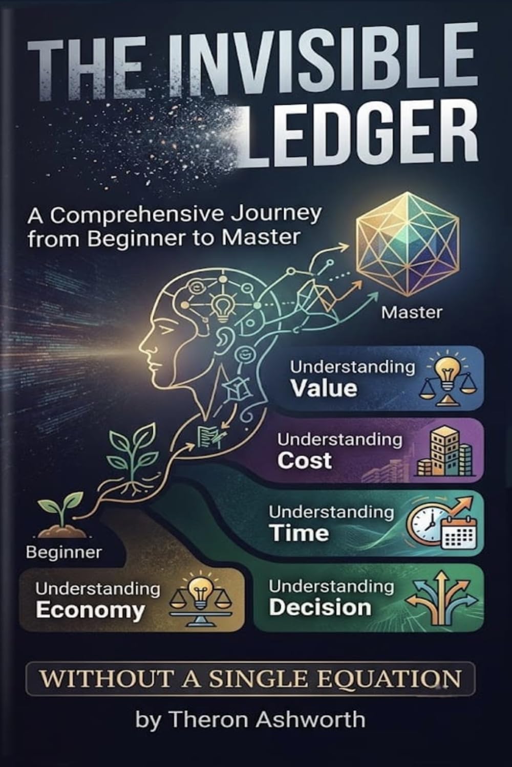 The Invisible Ledger: A Comprehensive Journey from Beginner to Master Understanding Value, Cost, Time, and Decision Without a Single Equation
