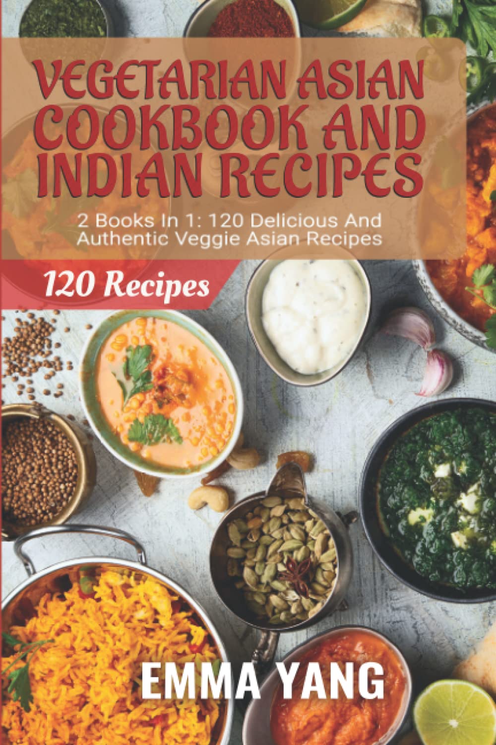 Vegetarian Asian Cookbook And Indian Recipes: 2 Books In 1: 120 Delicious And Authentic Veggie Dishes