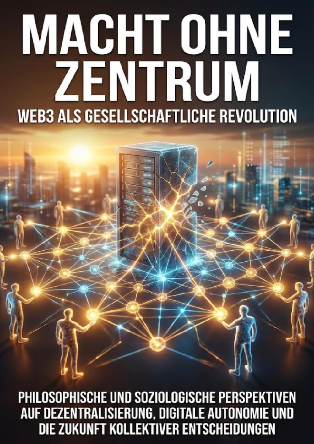 Macht ohne Zentrum: Web3 als gesellschaftliche Revolution: Philosophische und soziologische Perspektiven auf Dezentralisierung, digitale Autonomie und die Zukunft kollektiver Entscheidungen