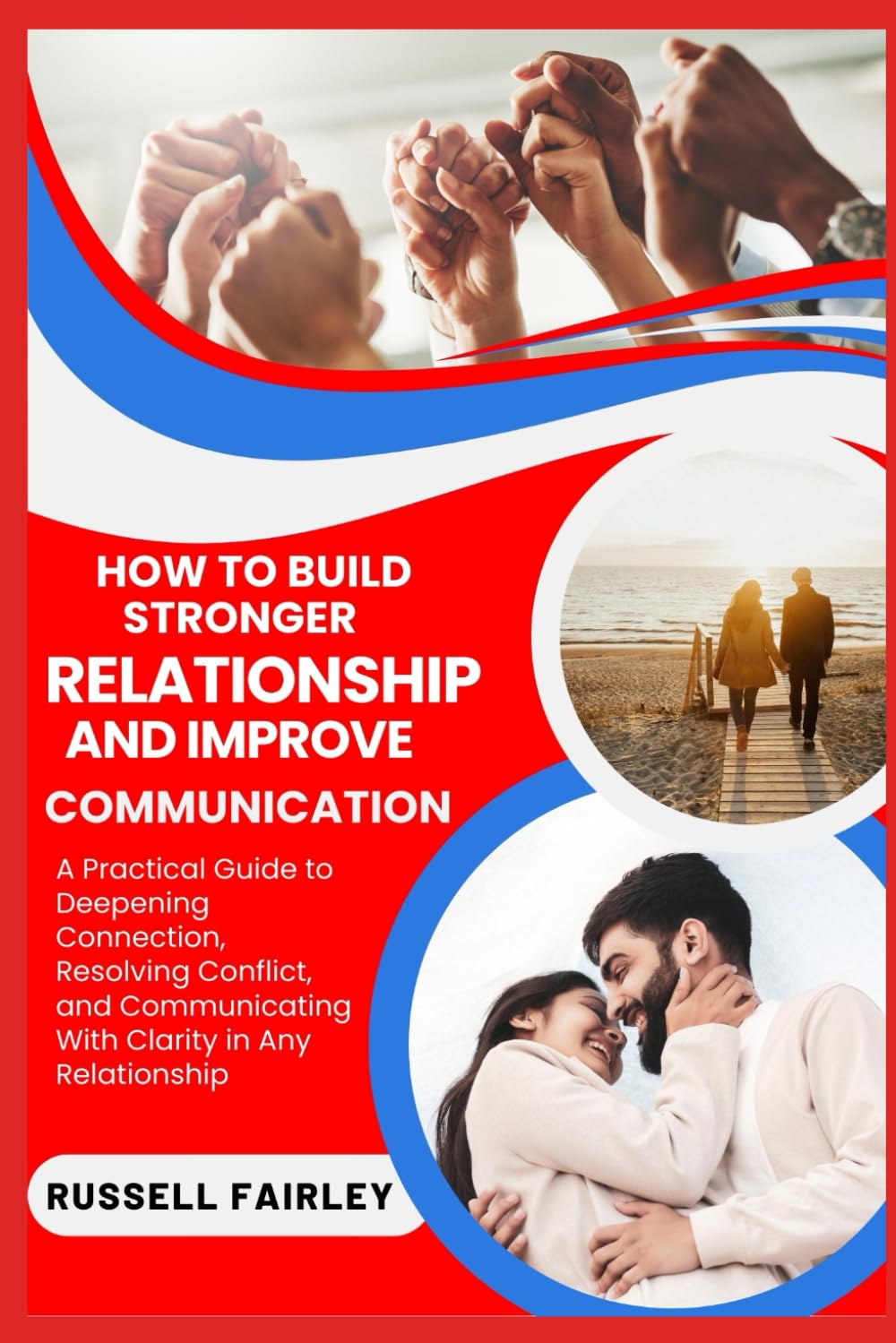 HOW TO BUILD STRONGER RELATIONSHIP AND IMPROVE COMMUNICATION: A Practical Guide to Deepening Connection, Resolving Conflict, and Communicating With Clarity in Any Relationship