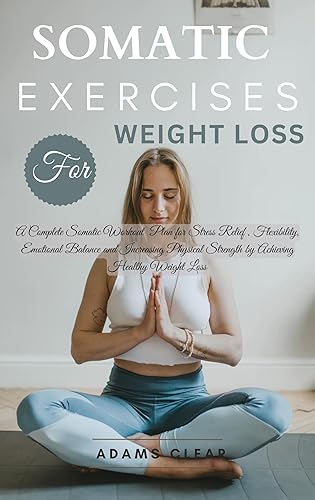 Somatic Exercises for Weight Loss : A Complete Somatic Workout Plan for Stress Relief , Flexibility, Emotional Balance and Increasing Physical Strength by Achieving Healthy Weight Loss