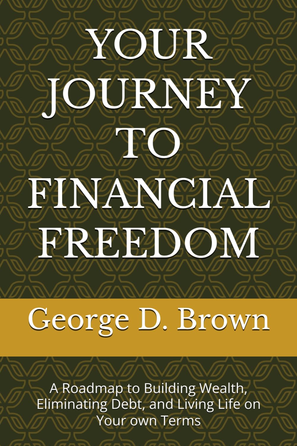 YOUR JOURNEY TO FINANCIAL FREEDOM: A Roadmap to Building Wealth, Eliminating Debt, and Living Life on Your own Terms