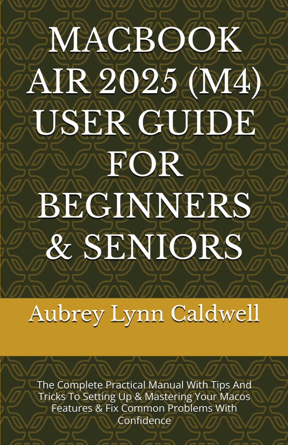 MACBOOK AIR 2025 (M4) USER GUIDE FOR BEGINNERS & SENIORS: The Complete Practical Manual With Tips And Tricks To Setting Up & Mastering Your Macos Features & Fix Common Problems With Confidence