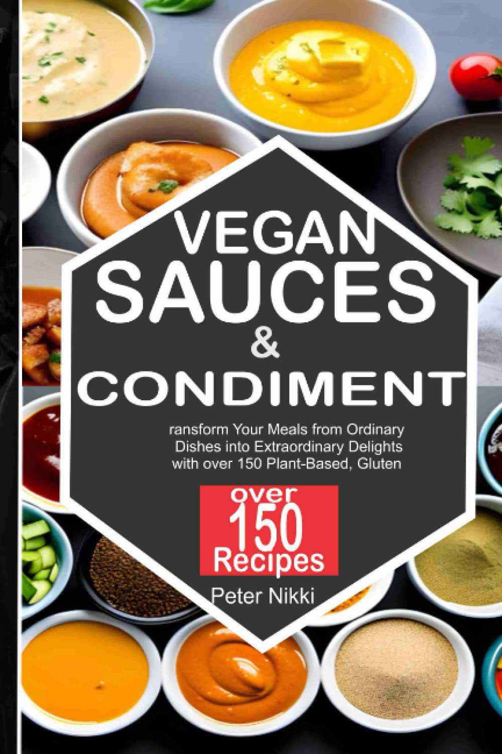 Vegan Sauces and Condiments: Transform Your Meals from Ordinary Dishes into Extraordinary Delights with over 150 Plant-Based, Gluten Free, No-Dairy, Oil-Free recipes