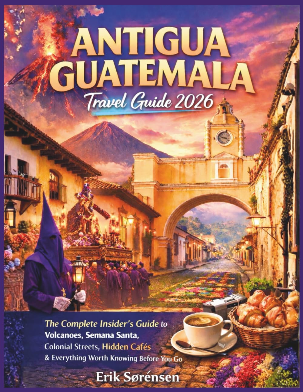 Antigua Guatemala Travel Guide 2026: The Complete Insider's Guide to Volcanoes, Semana Santa, Colonial Streets, Hidden Cafés & Everything Worth ... You Go (The Explorer's Complete Atlas Series)
