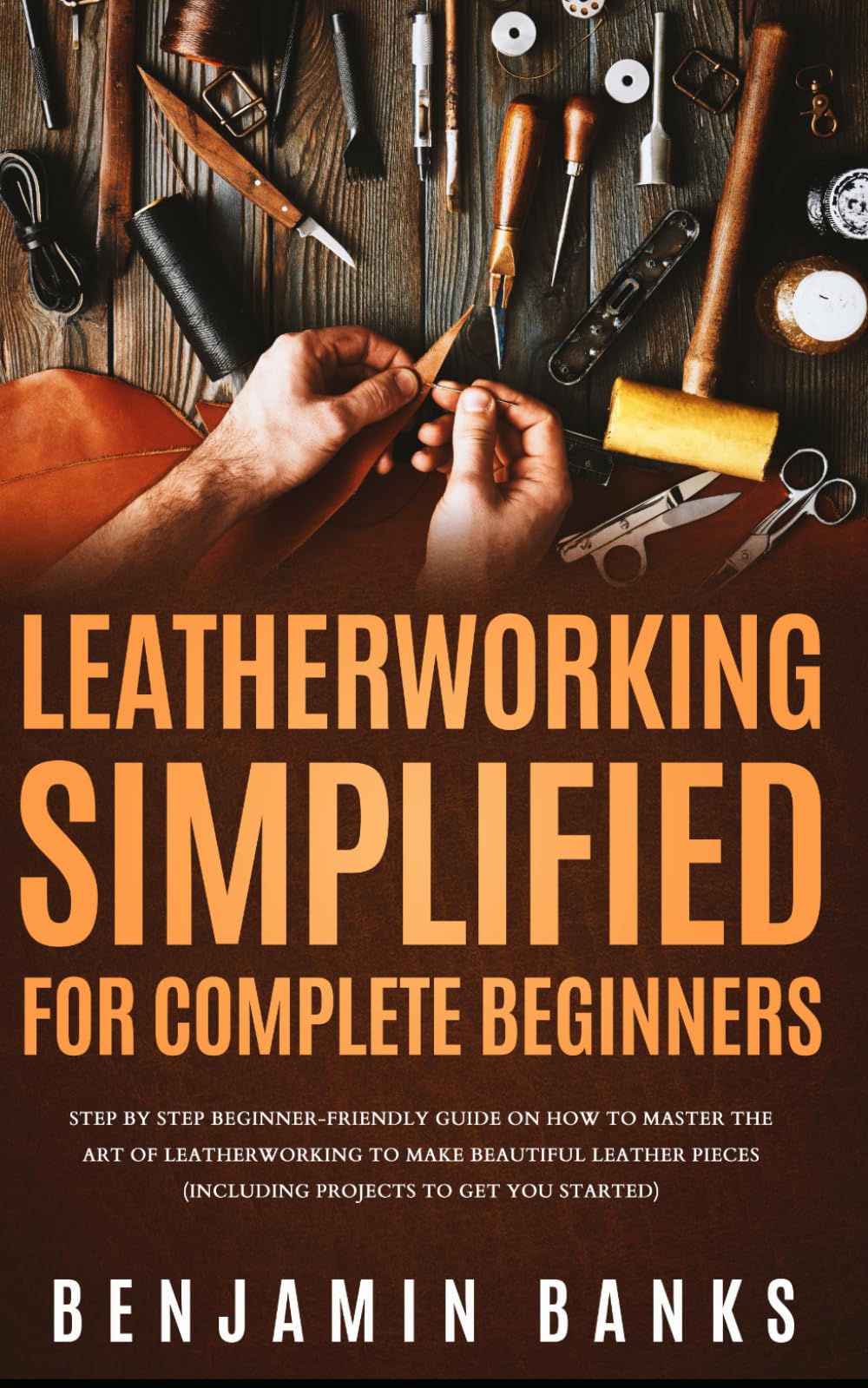Leatherworking Simplified for Complete Beginners: Step By Step Beginner-Friendly Guide on How to Master the Art of Leatherworking to Make Beautiful Leather Pieces