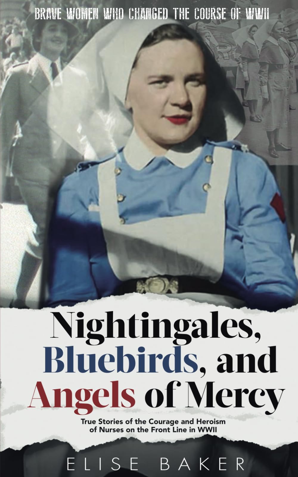 Nightingales, Bluebirds and Angels of Mercy: True Stories of the Courage and Heroism of Nurses on the Front Line in WWII (Brave Women Who Changed the Course of WWII)