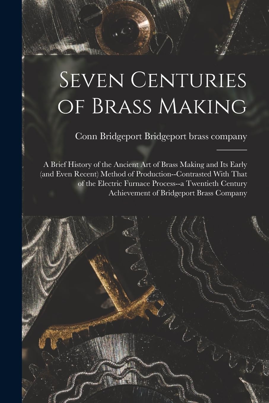 Seven Centuries of Brass Making; a Brief History of the Ancient art of Brass Making and its Early (and Even Recent) Method of Production--contrasted ... Achievement of Bridgeport Brass Company