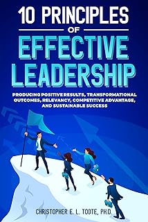10 PRINCIPLES OF EFFECTIVE LEADERSHIP: PRODUCING POSITIVE RESULTS, TRANSFORMATIONAL OUTCOMES, RELEVANCY, COMPETITIVE ADVANTAGE, AND SUSTAINABLE SUCCESS (English Edition)