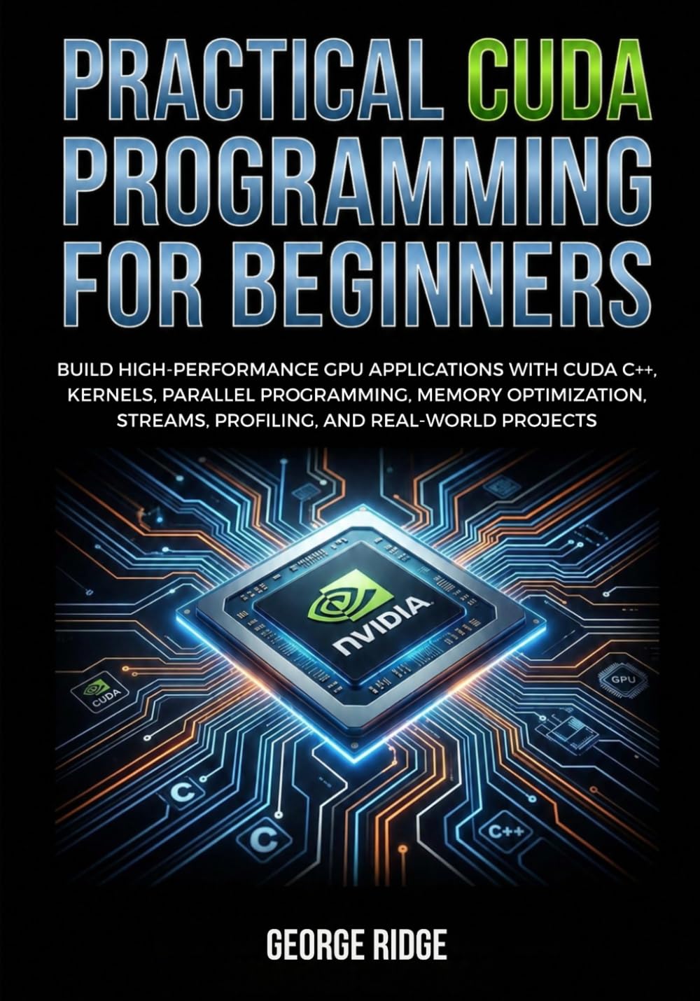 Practical CUDA Programming for Beginners: Build High-Performance GPU Applications with CUDA C++, Kernels, Parallel Programming, Memory Optimization, Streams, Profiling, and Real-World Projects