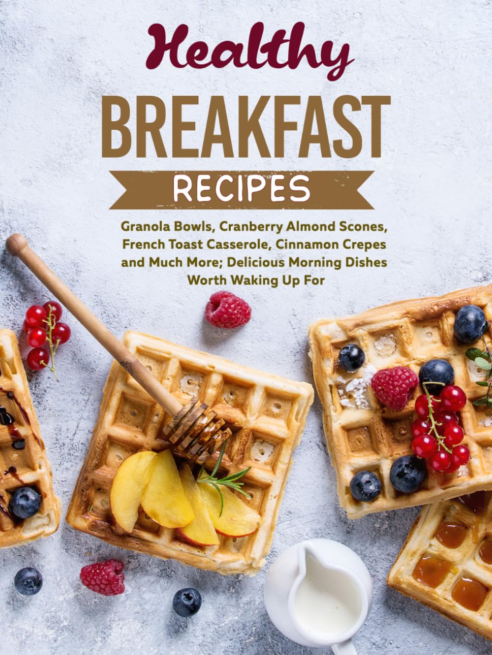 Healthy Breakfast Recipes: Granola Bowls, Cranberry Almond Scones, French Toast Casserole, Cinnamon Crepes and Much More; Delicious Morning Dishes Worth Waking Up For