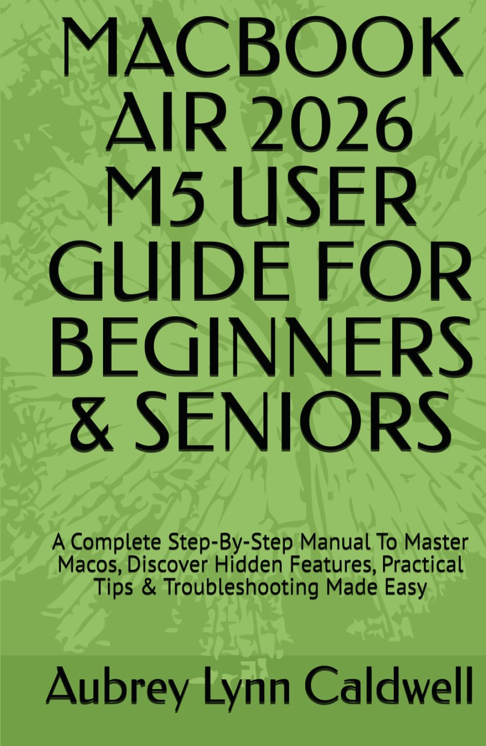 MACBOOK AIR 2026 M5 USER GUIDE FOR BEGINNERS & SENIORS: A Complete Step-By-Step Manual To Master Macos, Discover Hidden Features, Practical Tips & Troubleshooting Made Easy