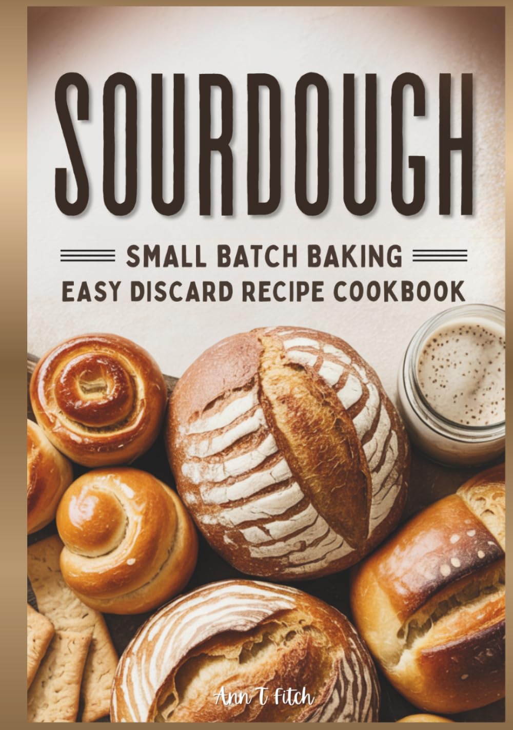Sourdough Small Batch Baking: Easy Discard Recipe Cookbook: Zero-Waste Baking for Better Digestion Including Sweet & Savory Treats & Artisan Bread