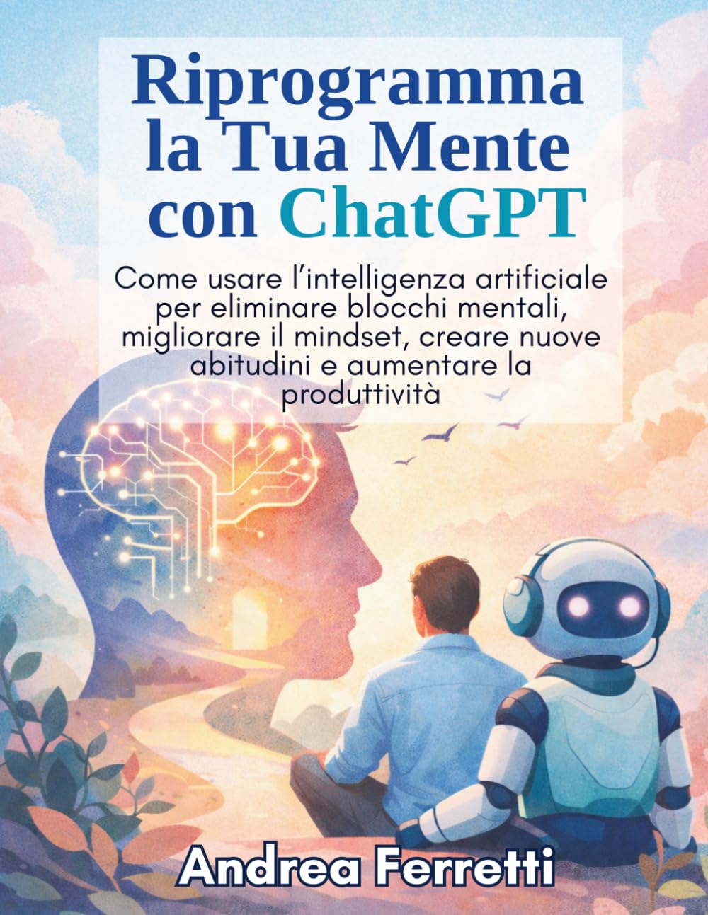 Riprogramma la Tua Mente con ChatGPT: Come usare l’intelligenza artificiale per eliminare blocchi mentali, migliorare il mindset, creare nuove abitudini e aumentare la produttività