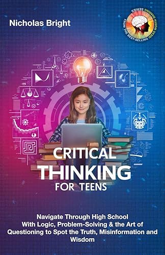 Critical Thinking for Teens: Navigate Through High School With Logic, Problem-Solving &amp; the Art of Questioning to Spot the Truth, Misinformation and Wisdom in Everything