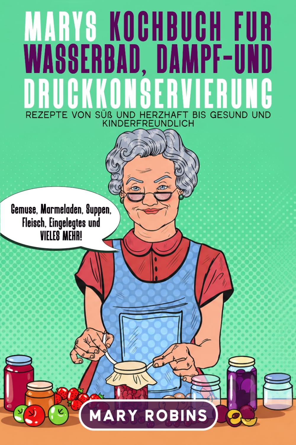 Marys Kochbuch für Wasserbad-, Dampf- und Druckkonservierung: Rezepte von süß und herzhaft bis gesund und kinderfreundlich Gemüse, Marmeladen, Suppen, Fleisch, Eingelegtes und VIELES MEHR!