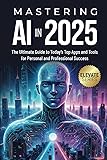 Mastering AI In 2025: The Ultimate Guide to Today's Top Apps for Personal and Professional Success (ELEVATE Series)
