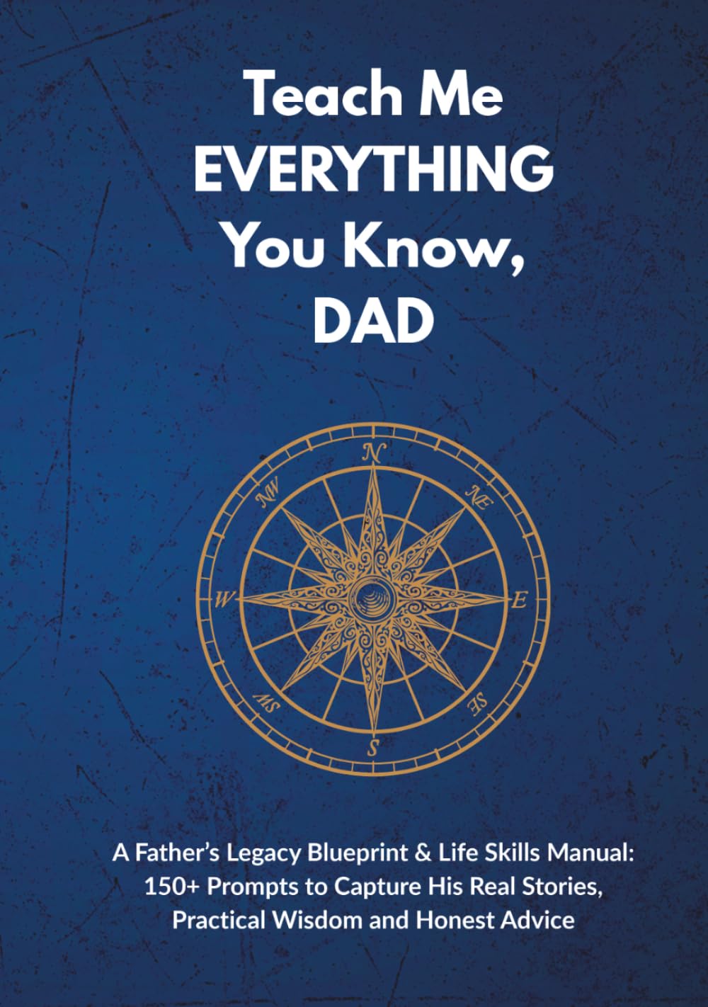 Teach Me EVERYTHING You Know, DAD: A Father’s Legacy Blueprint & Life Skills Manual: 150+ Prompts to Capture His Real Stories, Practical Wisdom and Honest Advice