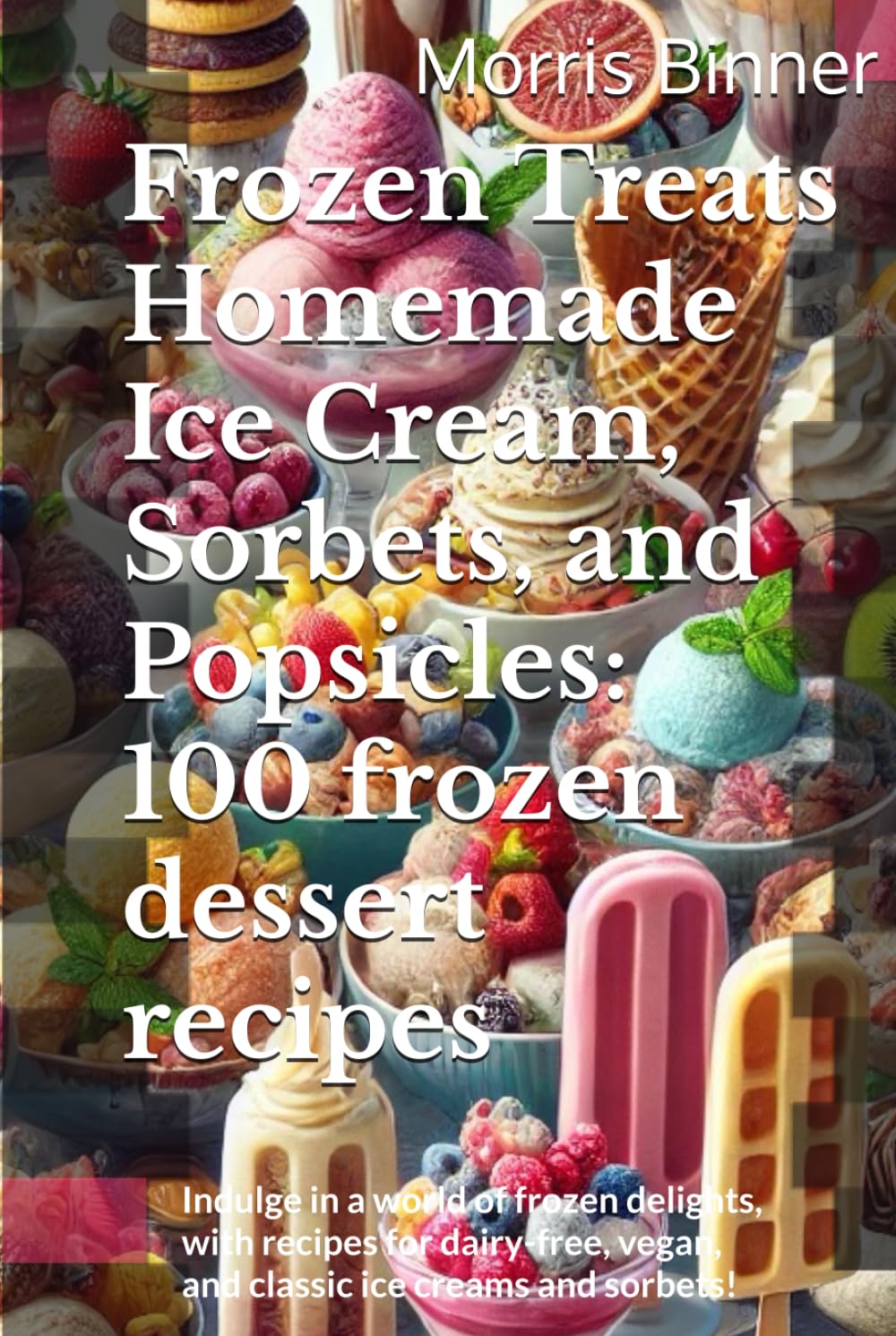 Frozen Treats Homemade Ice Cream, Sorbets, and Popsicles: 100 frozen dessert recipes: Indulge in a world of frozen delights, with recipes for dairy-free, vegan, and classic ice creams and sorbets!