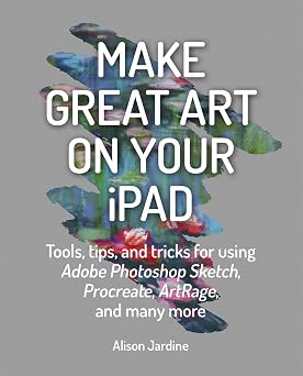 Make Great Art on Your iPad Tools, tips and tricks for using Adobe Photoshop Sketch, Procreate, ArtRage and many more