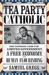 Tea Party Catholic: The Catholic Case for Limited Government, a Free Economy, and Human Flourishing