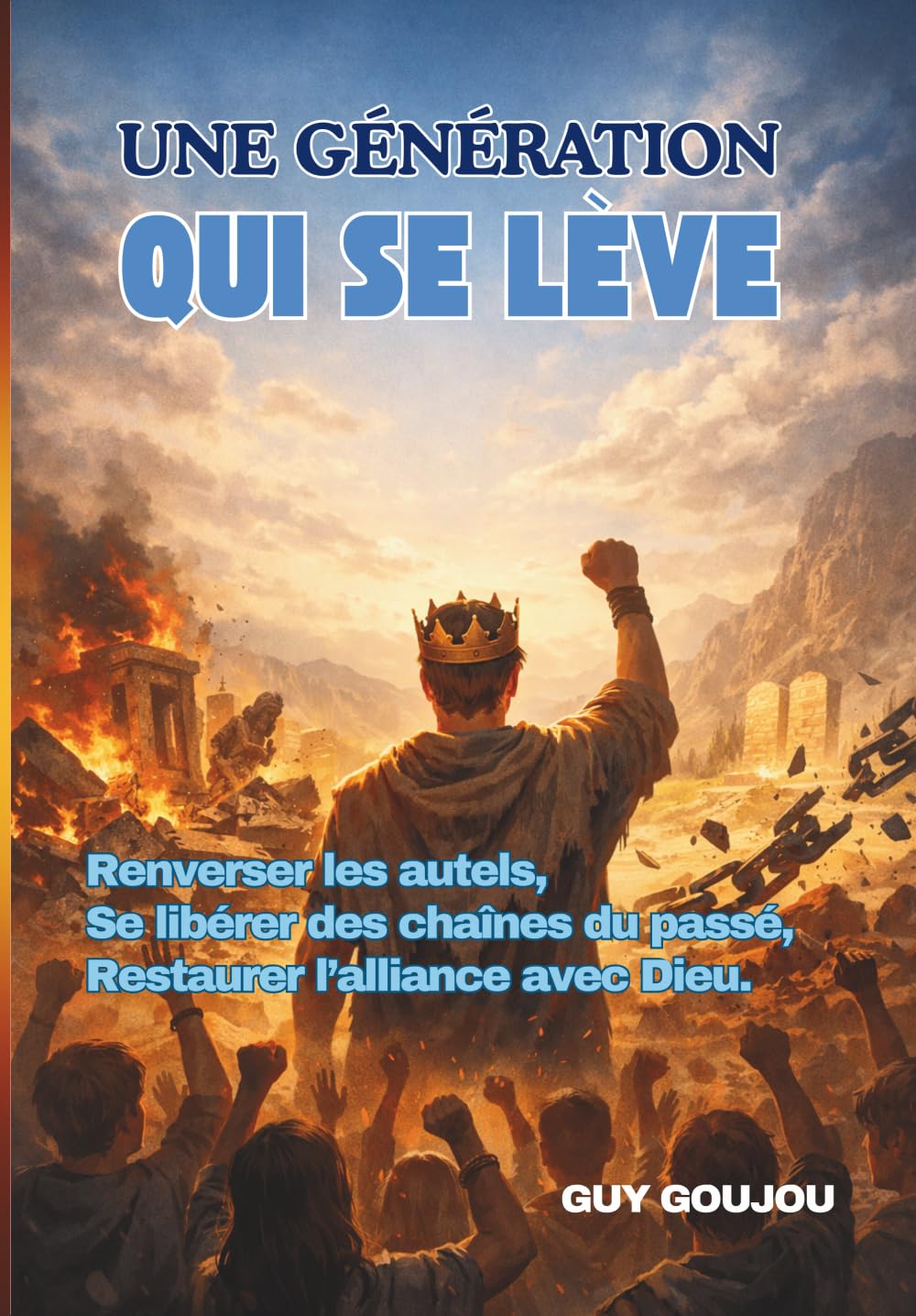 UNE GÉNÉRATION EN FEU SE LÈVE: Renverser les autels, Se libérer des chaînes du passé, Restaurer l’alliance avec Dieu