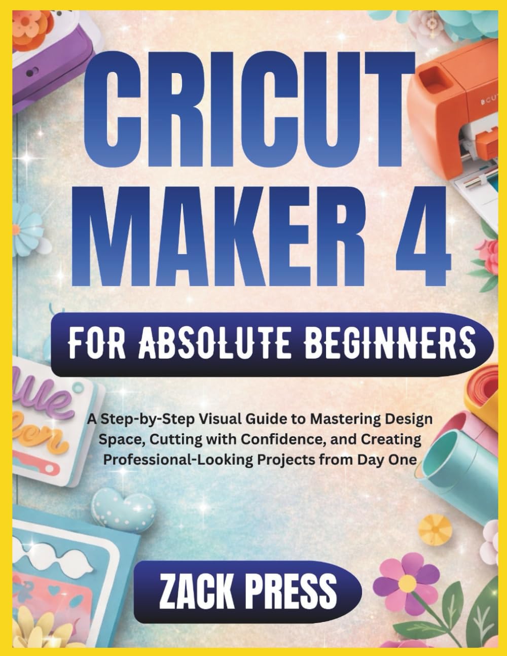 Cricut Maker 4 for Absolute Beginners: A Step-by-Step Visual Guide to Mastering Design Space, Cutting with Confidence, and Creating Professional-Looking Projects from Day One