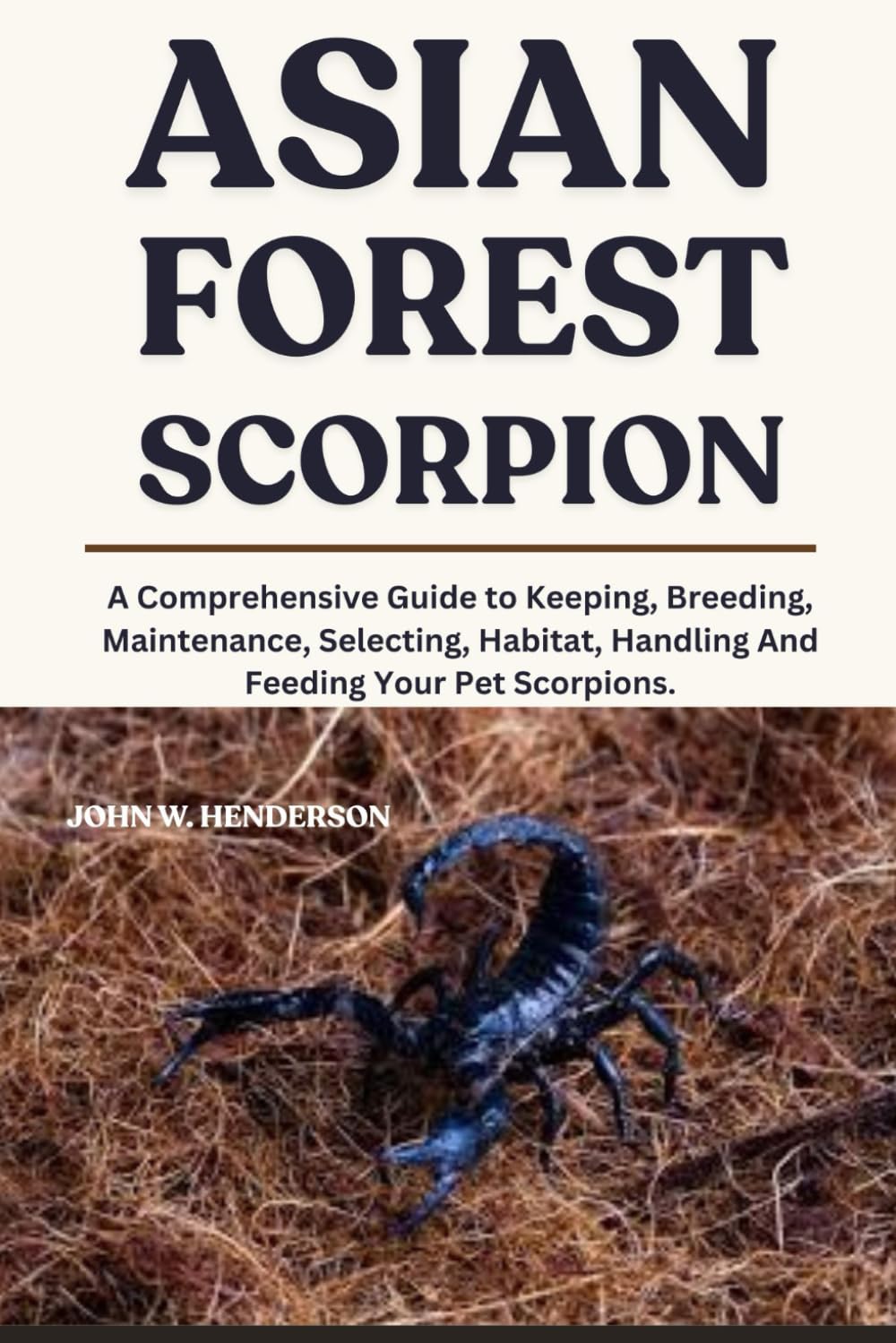 ASIAN FOREST SCORPION: A Comprehensive Guide to Keeping, Breeding, Maintenance, Selecting, Habitat, Handling And Feeding Your Pet Scorpions.