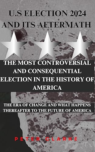 U.S Election 2024 And Its Aftermath.: The Most Controversial And Consequential Election in The History Of America. (U.S Politics Book 1)