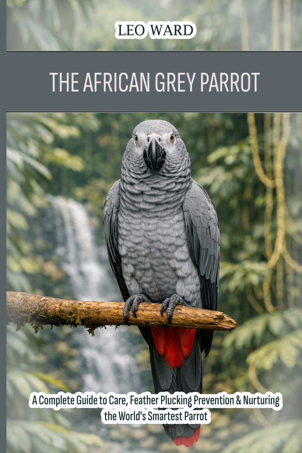 The African Grey Parrot (Congo): A Complete Guide to Care, Feather Plucking Prevention & Nurturing the World's Smartest Parrot