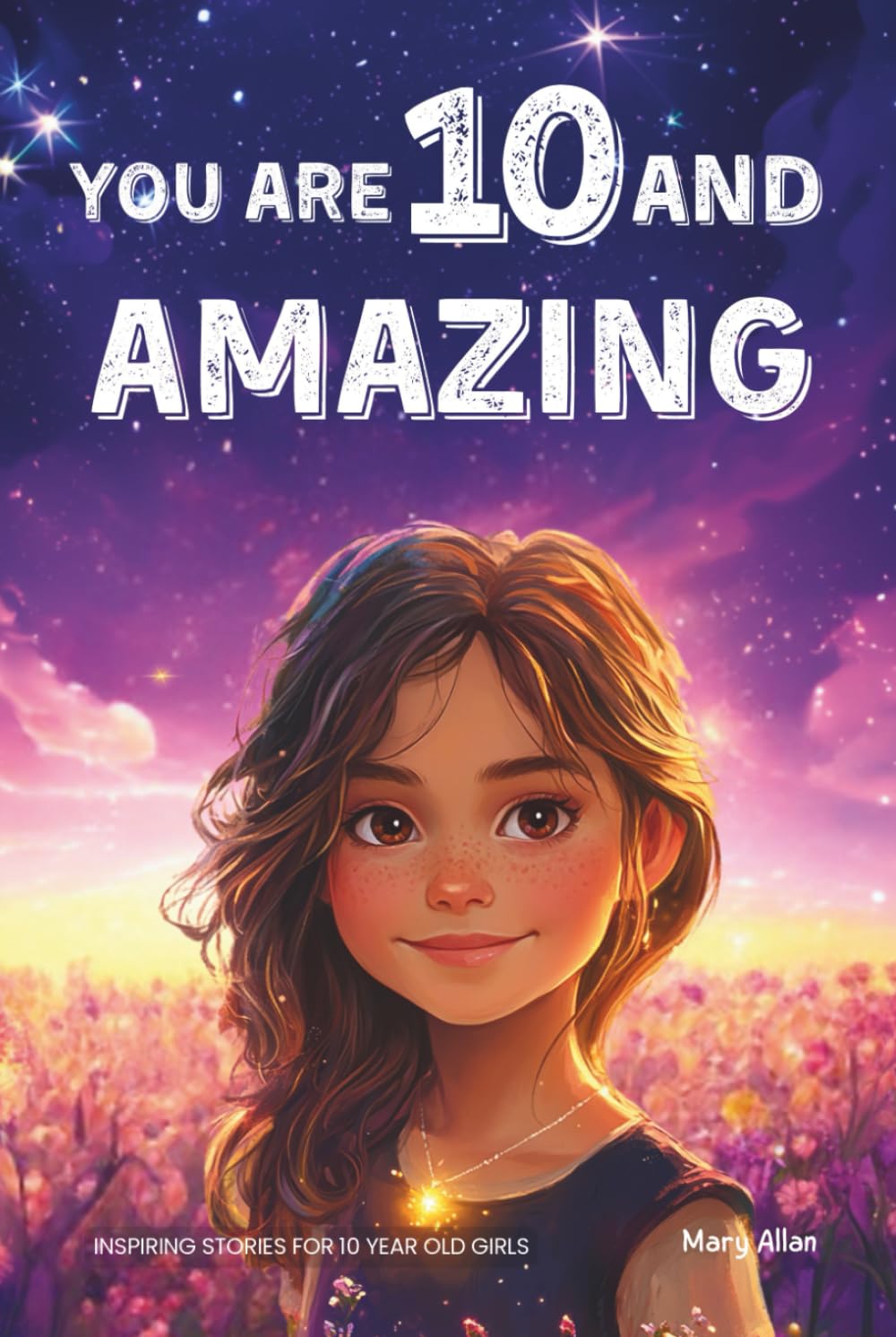You Are 10 And Amazing! Inspiring Stories For 10 Year Old Girls: 15 Motivating Tales of Confidence, Friendship, Moral Courage and Creativity (You Are Amazing!)