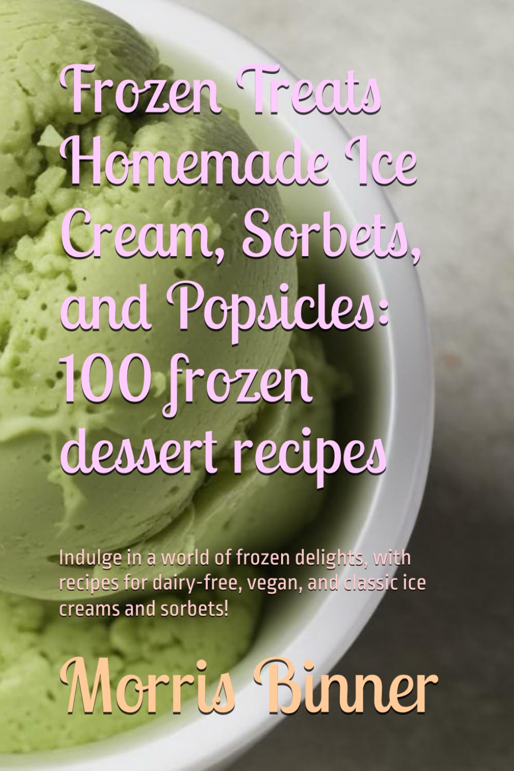 Frozen Treats Homemade Ice Cream, Sorbets, and Popsicles: 100 frozen dessert recipes: Indulge in a world of frozen delights, with recipes for dairy-free, vegan, and classic ice creams and sorbets!
