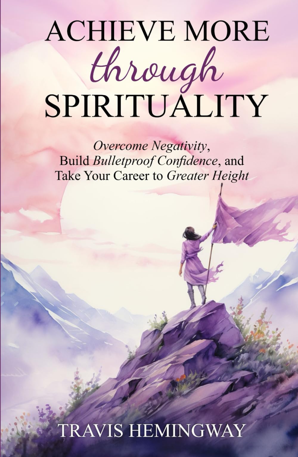 Achieve More Through Spirituality: Overcome Negativity, Build Bulletproof Confidence, and Take Your Career to Greater Heights (Spiritual Healing and Self-Help)