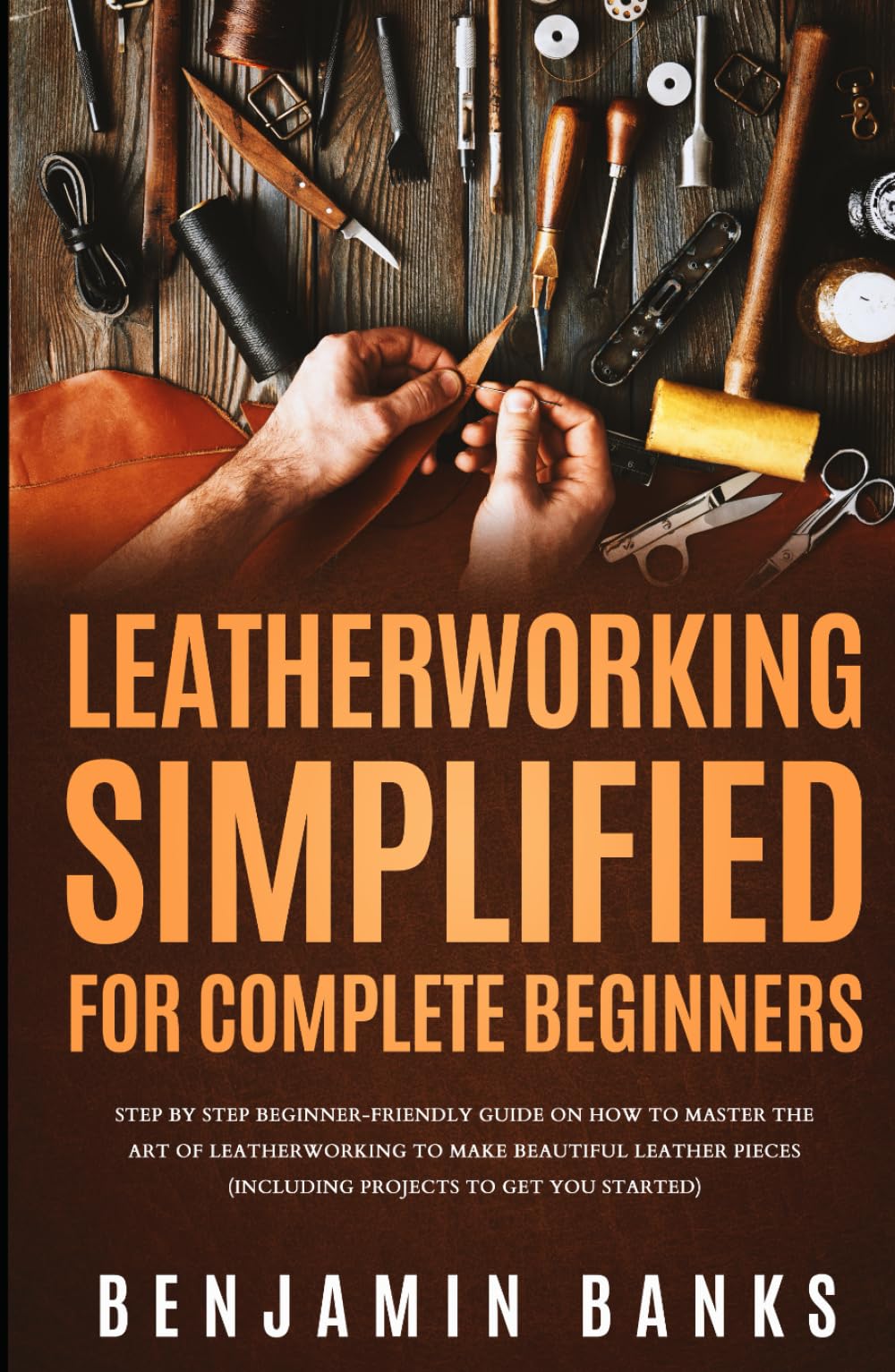 Leatherworking Simplified for Complete Beginners: Step By Step Beginner-Friendly Guide on How to Master the Art of Leatherworking to Make Beautiful Leather Pieces