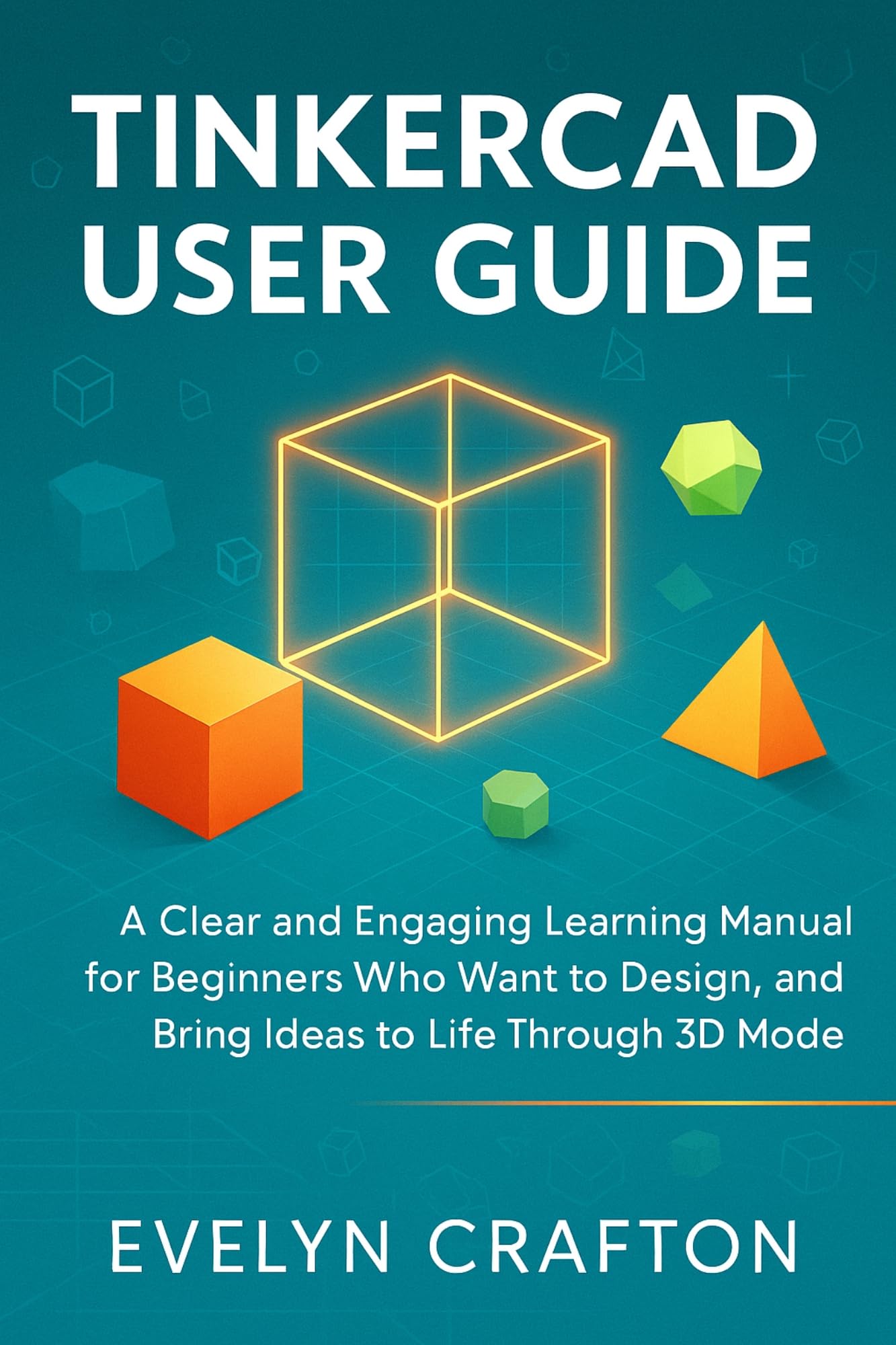 Tinkercad User Guide: A Clear and Engaging Learning Manual for Beginners Who Want to Design, Innovate, and Bring Ideas to Life Through 3D Modeling