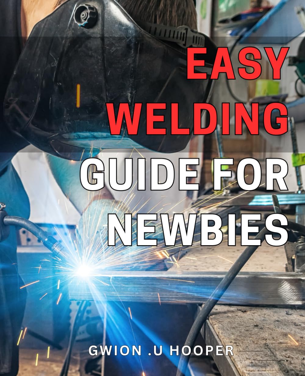 Easy Welding Guide for Newbies: Master the Art of Welding with This Comprehensive Guide for Beginners