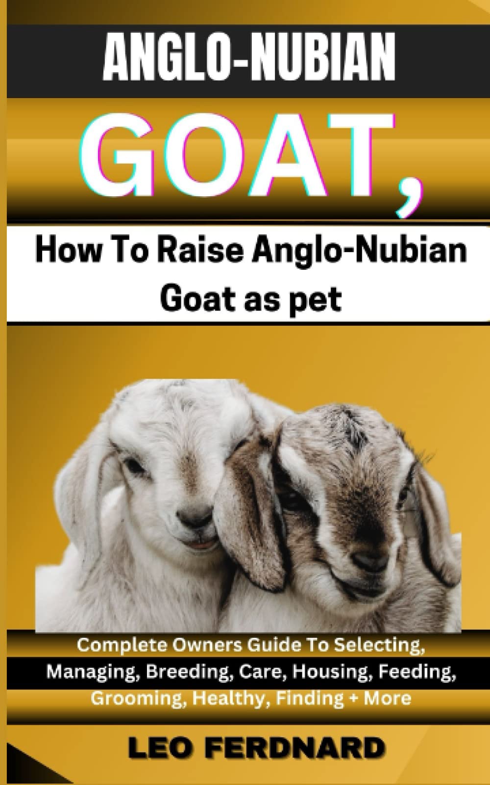 ANGLO-NUBIAN GOATS, How To Raise Anglo-Nubian Goat as pet: Complete Owners Guide To Selecting, Managing, Breeding, Care, Housing, Feeding, Grooming, Healthy, Finding + More