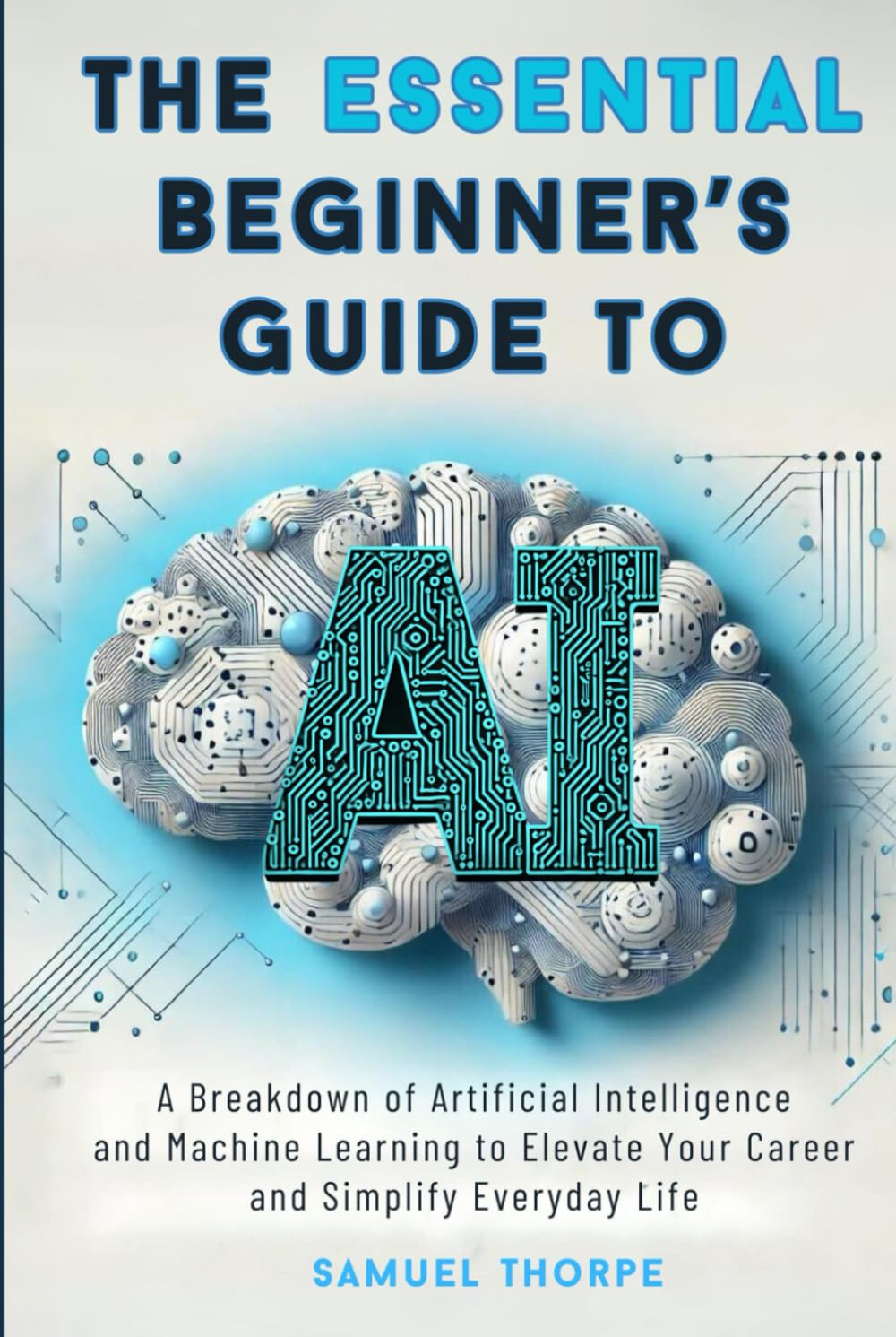 The Essential Beginner’s Guide to AI: A Breakdown of Artificial Intelligence and Machine Learning to Elevate Your Career and Simplify Everyday Life