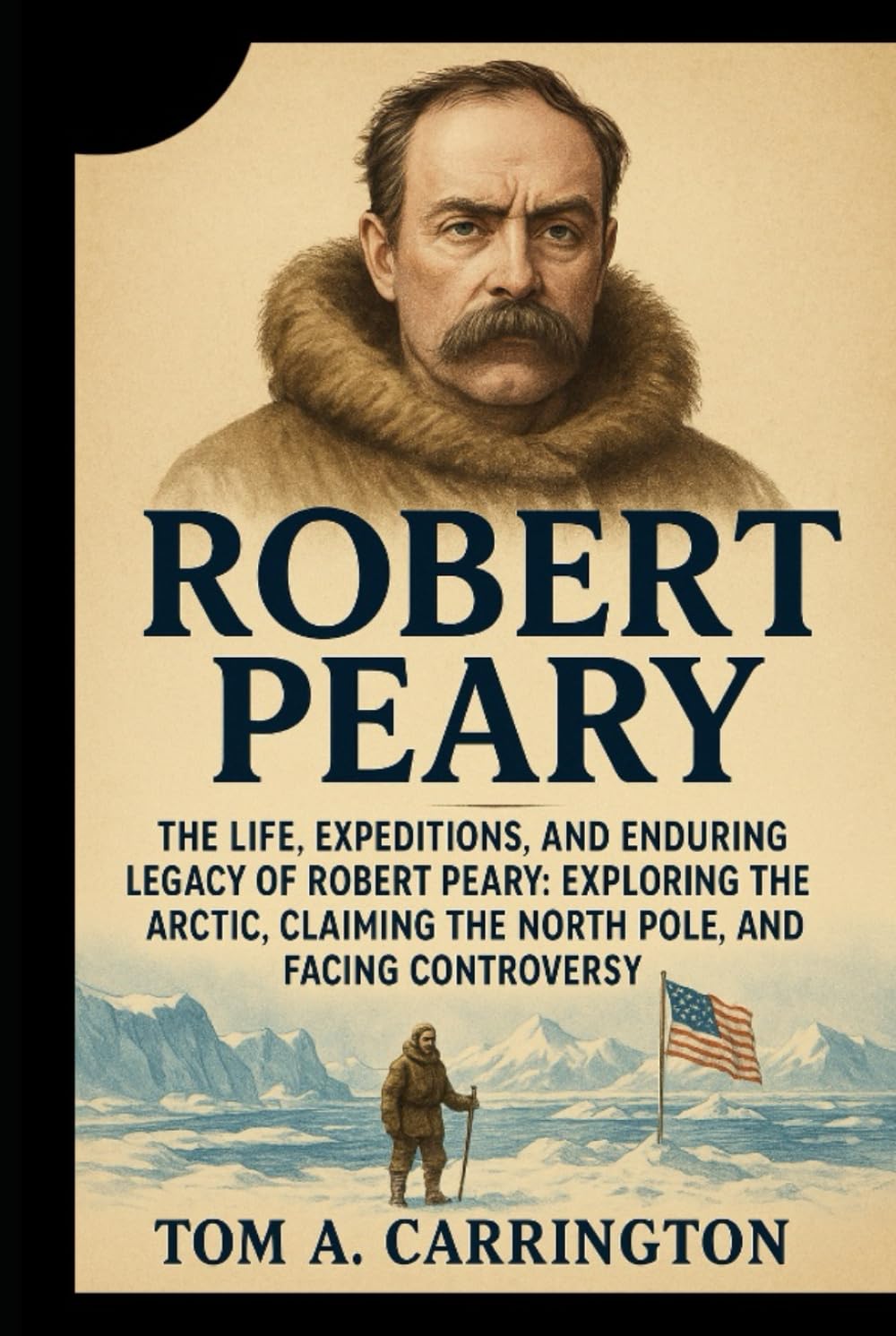 Robert Peary: The Life, Expeditions, and Enduring Legacy of Robert Peary: Exploring the Arctic, Claiming the North Pole, and Facing Controversy
